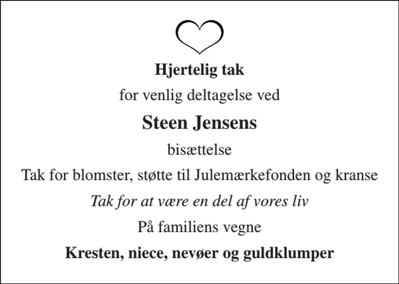 <p>Hjertelig tak<br />for venlig deltagelse ved<br />Steen Jensens<br />bisættelse<br />Tak for blomster, støtte til Julemærkefonden og kranse<br />Tak for at være en del af vores liv<br />På familiens vegne<br />Kresten, niece, nevøer og guldklumper</p>