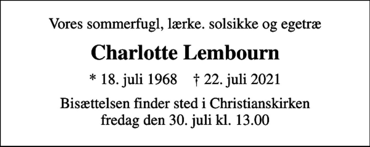 <p>Vores sommerfugl, lærke. solsikke og egetræ<br />Charlotte Lembourn<br />* 18. juli 1968 ✝ 22. juli 2021<br />Bisættelsen finder sted i Christianskirken fredag den 30. juli kl. 13.00</p>