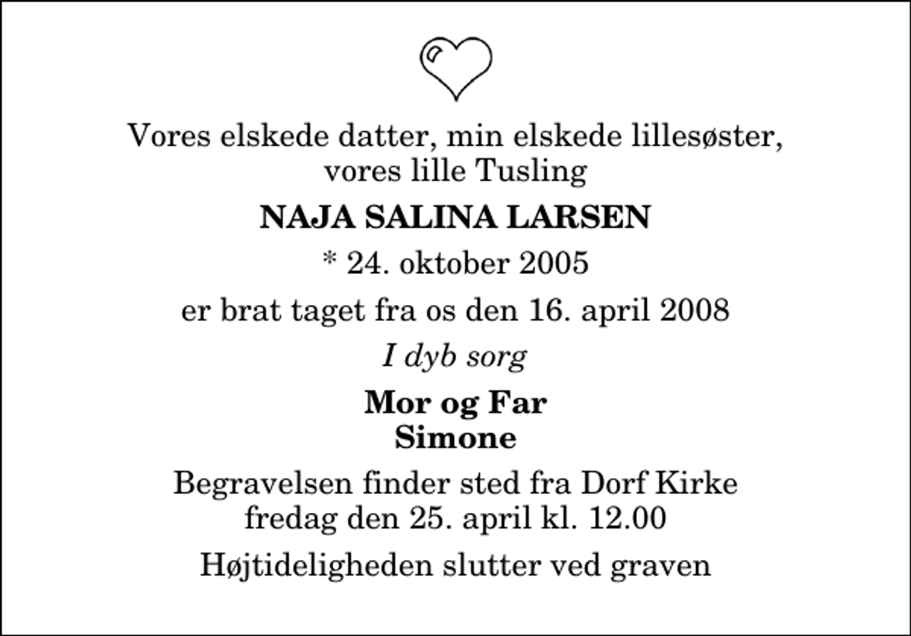 <p>Vores elskede datter, min elskede lillesøster, vores lille Tusling<br />Naja Salina Larsen<br />* 24. oktober 2005<br />er brat taget fra os den 16. april 2008<br />I dyb sorg<br />Mor og Far Simone<br />Begravelsen finder sted fra Dorf Kirke fredag den 25. april kl. 12.00 Højtideligheden slutter ved graven</p>