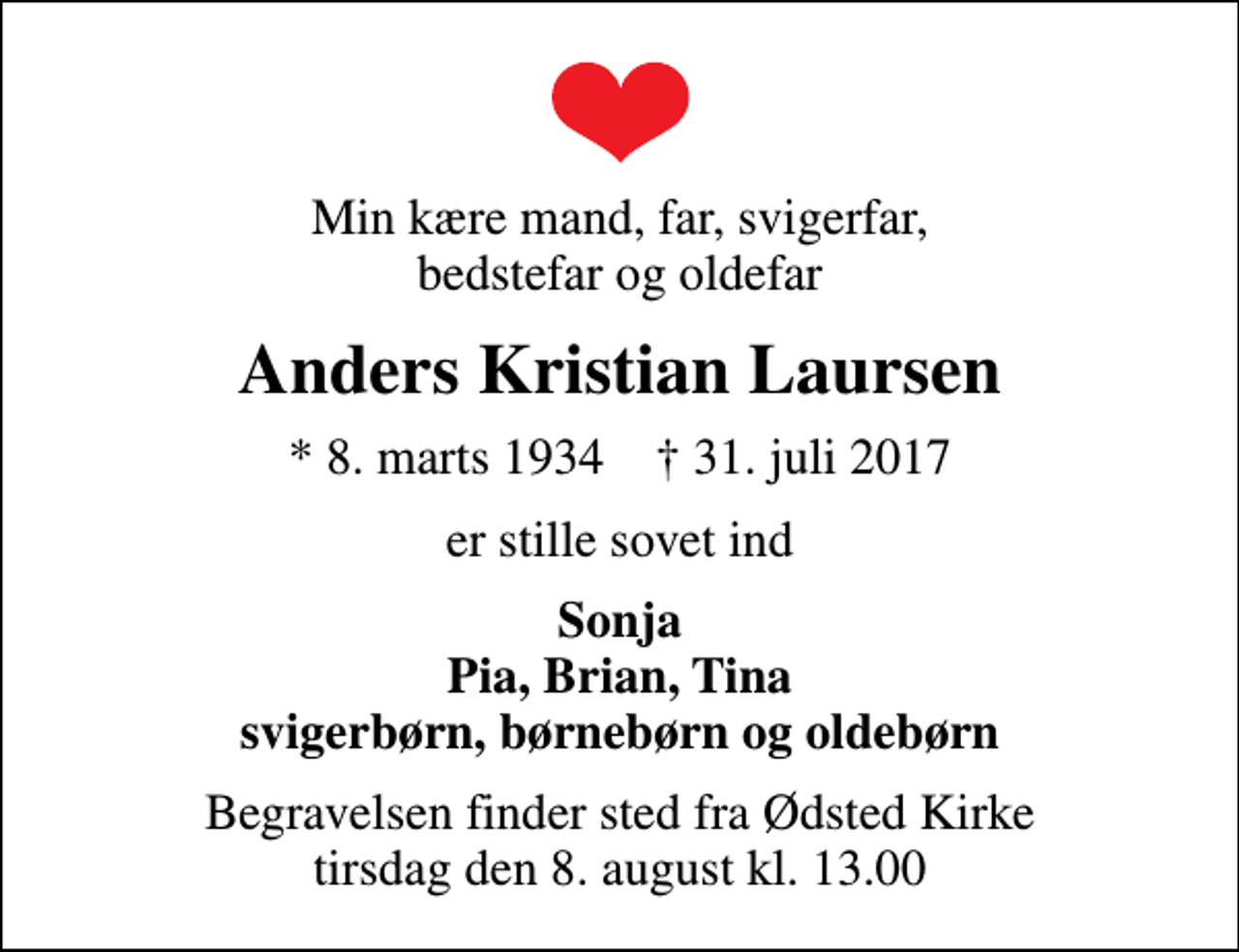<p>Min kære mand, far, svigerfar, bedstefar og oldefar<br />Anders Kristian Laursen<br />* 8. marts 1934 ✝ 31. juli 2017<br />er stille sovet ind<br />Sonja Pia, Brian, Tina svigerbørn, børnebørn og oldebørn<br />Begravelsen finder sted fra Ødsted Kirke tirsdag den 8. august kl. 13.00</p>