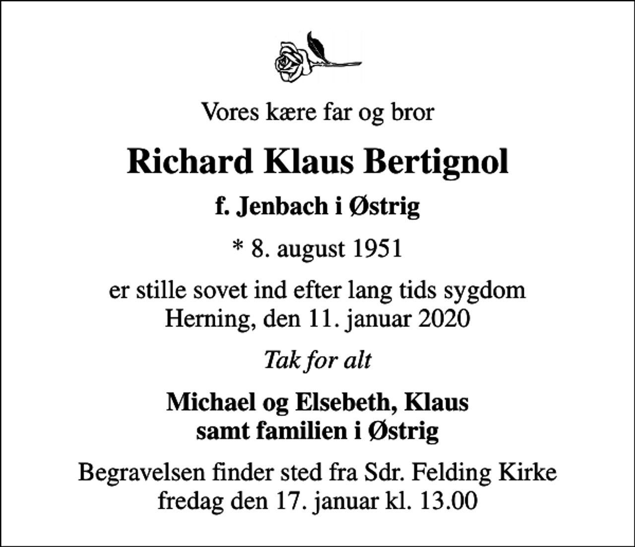<p>Vores kære far og bror<br />Richard Klaus Bertignol<br />f. Jenbach i Østrig<br />* 8. august 1951<br />er stille sovet ind efter lang tids sygdom Herning, den 11. januar 2020<br />Tak for alt<br />Michael og Elsebeth, Klaus samt familien i Østrig<br />Begravelsen finder sted fra Sdr. Felding Kirke fredag den 17. januar kl. 13.00</p>