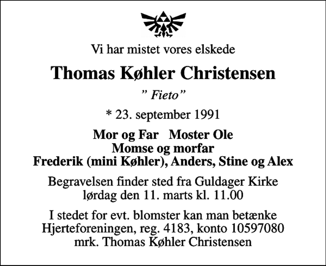 <p>Vi har mistet vores elskede<br />Thomas Køhler Christensen<br />Fieto<br />* 23. september 1991<br />Mor og Far Moster Ole Momse og morfar Frederik (mini Køhler), Anders, Stine og Alex<br />Begravelsen finder sted fra Guldager Kirke lørdag den 11. marts kl. 11.00<br />I stedet for evt. blomster kan man betænke<br />Hjerteforeningen reg.4183,konto10597080mrk. Thomas Køhler<br />Christensen</p>
