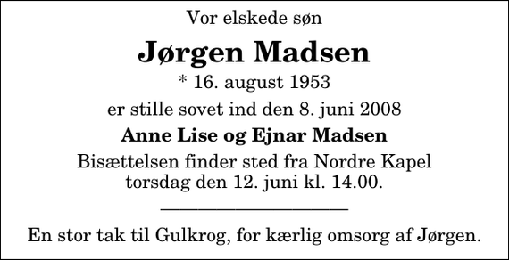 <p>Vor elskede søn<br />Jørgen Madsen<br />* 16. august 1953<br />er stille sovet ind den 8. juni 2008<br />Anne Lise og Ejnar Madsen<br />Bisættelsen finder sted fra Nordre Kapel torsdag den 12. juni kl. 14.00</p><p>En stor tak til Gulkrog, for kærlig omsorg af Jørgen.</p>