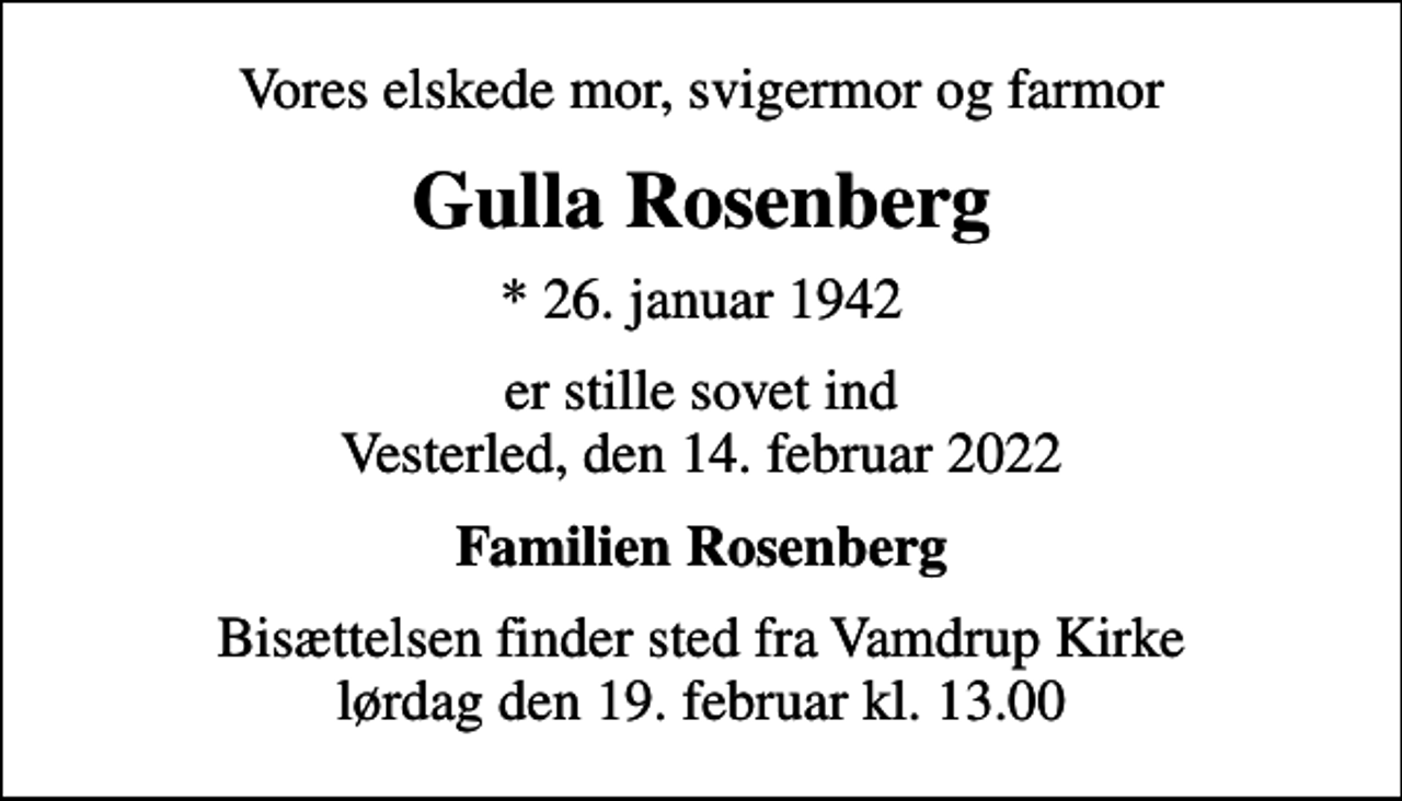 <p>Vores elskede mor, svigermor og farmor<br />Gulla Rosenberg<br />* 26. januar 1942<br />er stille sovet ind Vesterled, den 14. februar 2022<br />Familien Rosenberg<br />Bisættelsen finder sted fra Vamdrup Kirke lørdag den 19. februar kl. 13.00</p>
