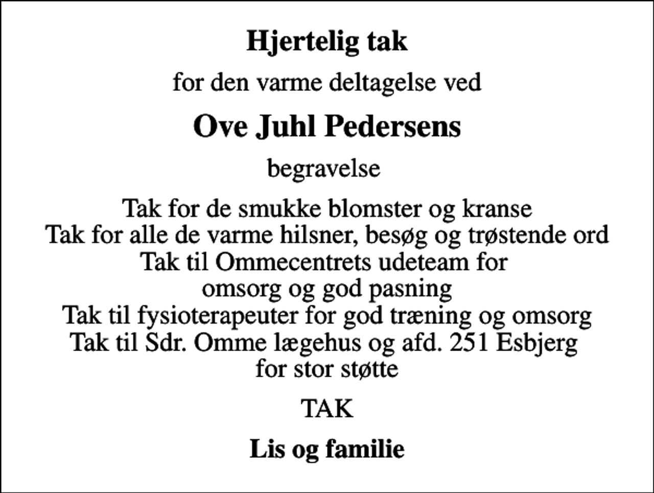 <p>Hjertelig tak<br />for den varme deltagelse ved<br />Ove Juhl Pedersens<br />begravelse<br />Tak for de smukke blomster og kranse Tak for alle de varme hilsner, besøg og trøstende ord Tak til Ommecentrets udeteam for omsorg og god pasning Tak til fysioterapeuter for god træning og omsorg Tak til Sdr. Omme lægehus og afd. 251 Esbjerg for stor støtte<br />TAK<br />Lis og familie</p>