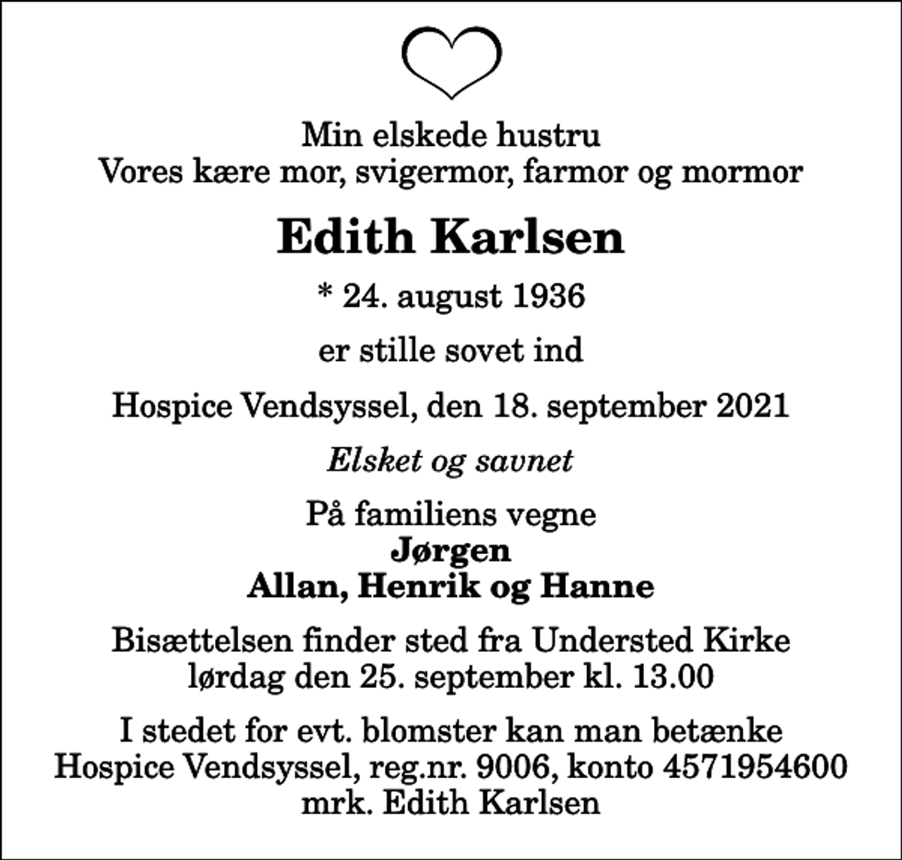 <p>Min elskede hustru Vores kære mor, svigermor, farmor og mormor<br />Edith Karlsen<br />* 24. august 1936<br />er stille sovet ind<br />Hospice Vendsyssel, den 18. september 2021<br />Elsket og savnet<br />På familiens vegne<br />Jørgen Allan, Henrik og Hanne<br />Bisættelsen finder sted fra Understed Kirke lørdag den 25. september kl. 13.00<br />I stedet for evt. blomster kan man betænke<br />Hospice Vendsyssel reg.nr.9006,konto4571954600mrk. Edith<br />Karlsen</p>
