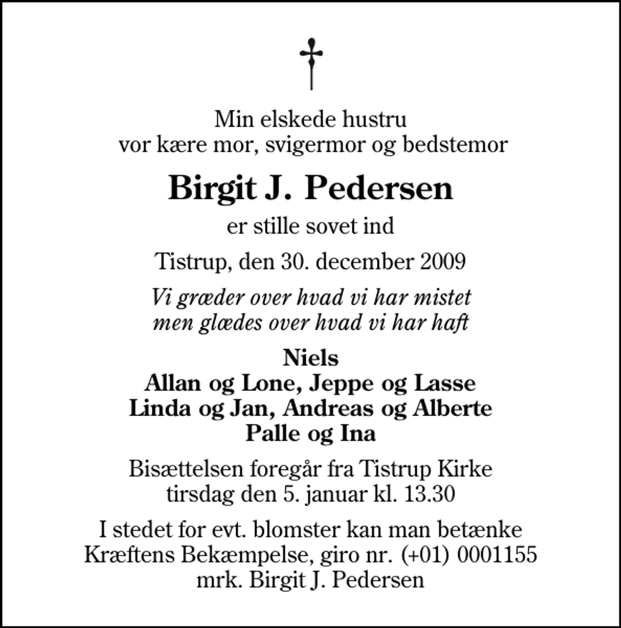 <p>Min elskede hustru vor kære mor, svigermor og bedstemor<br />Birgit J. Pedersen<br />er stille sovet ind<br />Tistrup, den 30. december 2009<br />Vi græder over hvad vi har mistet men glædes over hvad vi har haft<br />Niels Allan og Lone, Jeppe og Lasse Linda og Jan, Andreas og Alberte Palle og Ina<br />Bisættelsen foregår fra Tistrup Kirke tirsdag den 5. januar kl. 13.30<br />I stedet for evt. blomster kan man betænke<br />Kræftens Bekæmpelse reg.4183konto0001155mrk. Birgit J.<br />Pedersen</p>