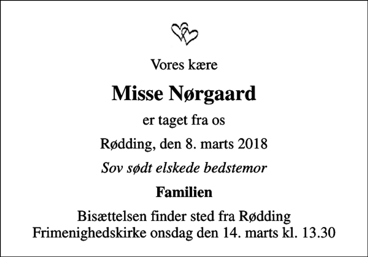 <p>Vores kære<br />Misse Nørgaard<br />er taget fra os<br />Rødding, den 8. marts 2018<br />Sov sødt elskede bedstemor<br />Familien<br />Bisættelsen finder sted fra Rødding Frimenighedskirke onsdag den 14. marts kl. 13.30</p>