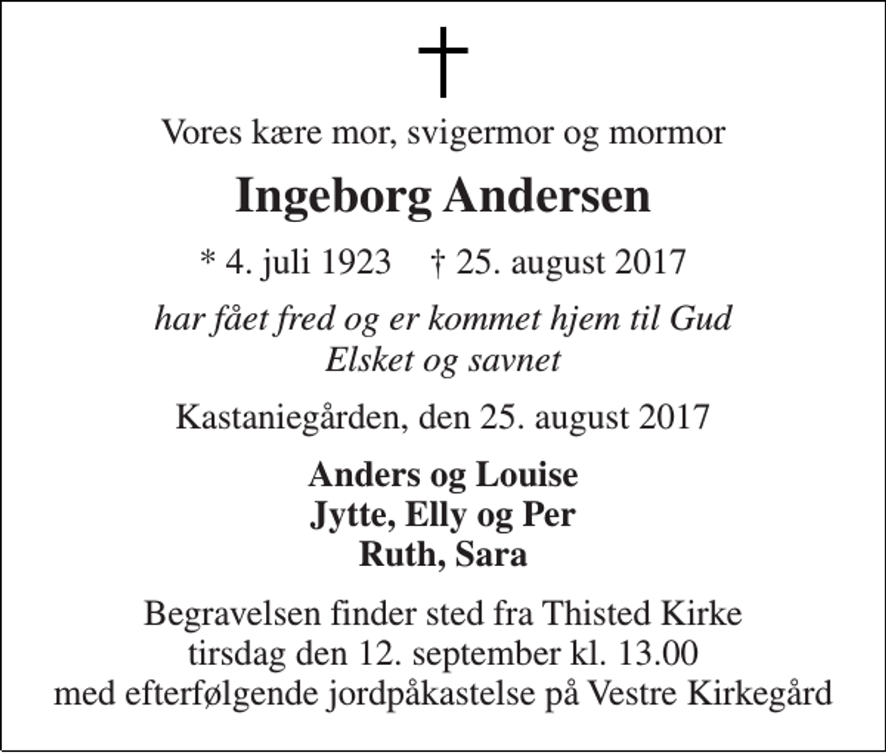 <p>Vores kære mor, svigermor og mormor<br />Ingeborg Andersen<br />* 4. juli 1923 † 25. august 2017<br />har fået fred og er kommet hjem til Gud Elsket og savnet<br />Kastaniegården, den 25. august 2017<br />Anders og Louise Jytte, Elly og Per Ruth, Sara<br />Begravelsen finder sted fra Thisted Kirke tirsdag den 12. september kl. 13.00 med efterfølgende jordpåkastelse på Vestre Kirkegård</p>