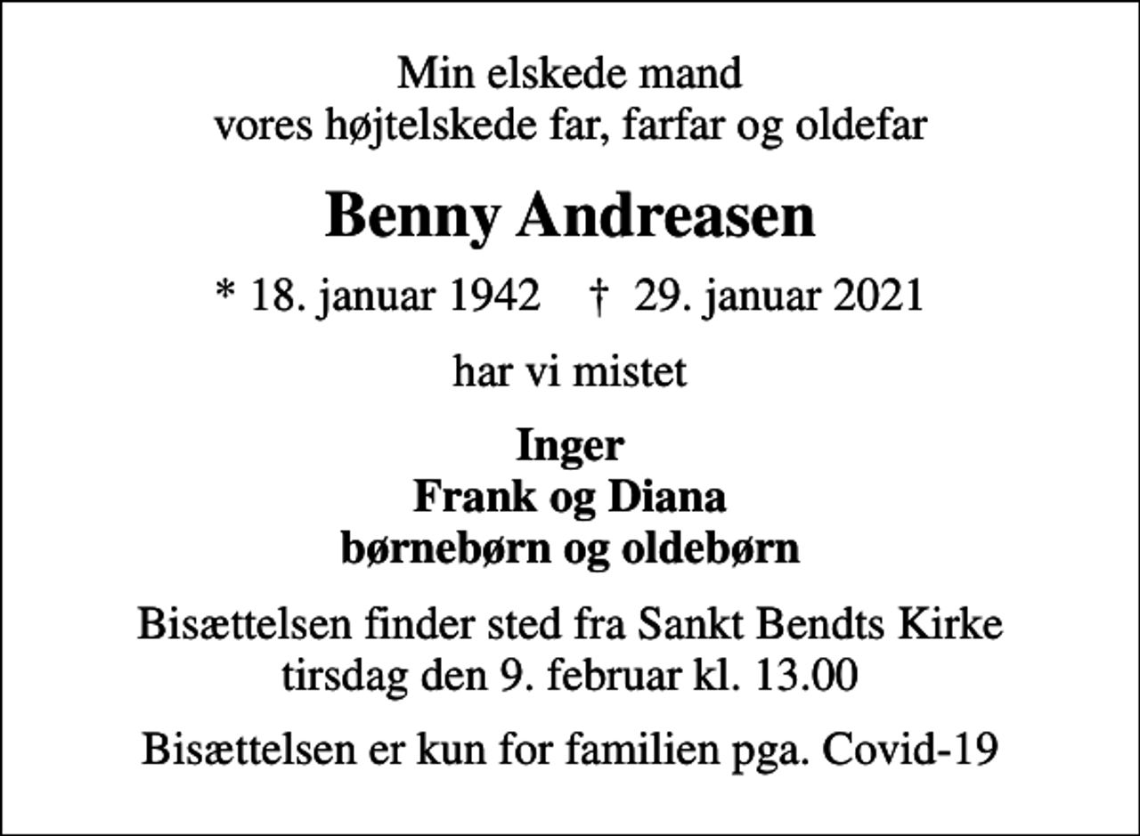 <p>Min elskede mand vores højtelskede far, farfar og oldefar<br />Benny Andreasen<br />* 18. januar 1942 ✝ 29. januar 2021<br />har vi mistet<br />Inger Frank og Diana børnebørn og oldebørn<br />Bisættelsen finder sted fra Sankt Bendts Kirke tirsdag den 9. februar kl. 13.00<br />Bisættelsen er kun for familien pga. Covid-19</p>