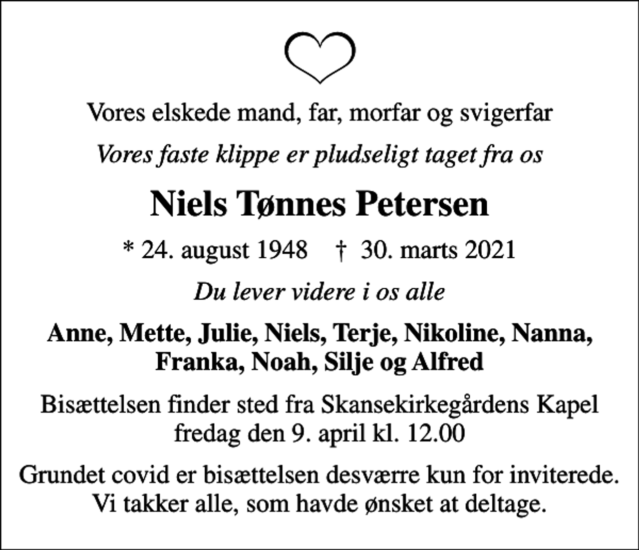 <p>Vores elskede mand, far, morfar og svigerfar<br />Vores faste klippe er pludseligt taget fra os<br />Niels Tønnes Petersen<br />* 24. august 1948 ✝ 30. marts 2021<br />Du lever videre i os alle<br />Anne, Mette, Julie, Niels, Terje, Nikoline, Nanna, Franka, Noah, Silje og Alfred<br />Bisættelsen finder sted fra Skansekirkegårdens Kapel fredag den 9. april kl. 12.00<br />Grundet covid er bisættelsen desværre kun for inviterede. Vi takker alle, som havde ønsket at deltage.</p>
