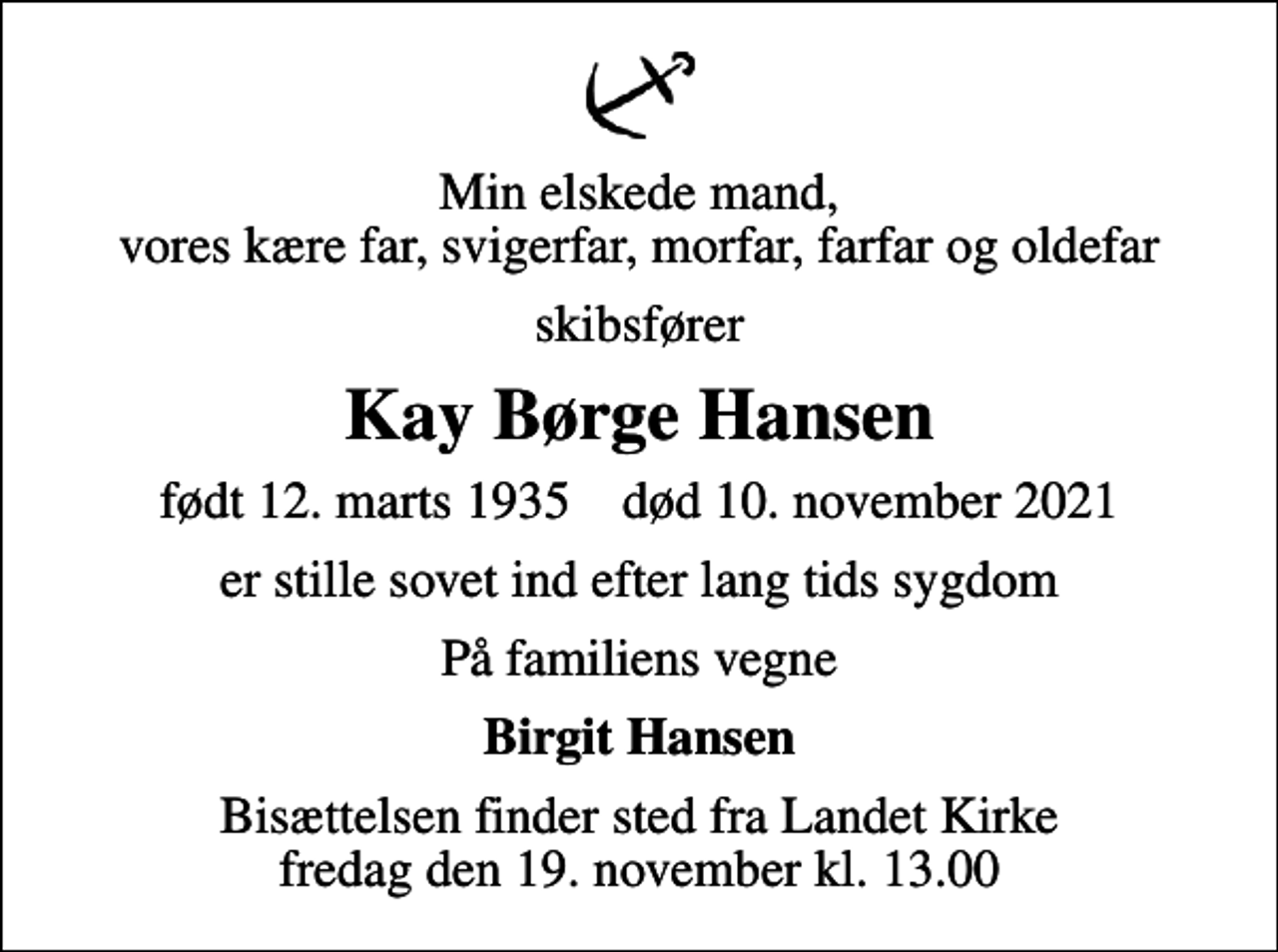 <p>Min elskede mand, vores kære far, svigerfar, morfar, farfar og oldefar<br />skibsfører<br />Kay Børge Hansen<br />født 12. marts 1935 død 10. november 2021<br />er stille sovet ind efter lang tids sygdom<br />På familiens vegne<br />Birgit Hansen<br />Bisættelsen finder sted fra Landet Kirke fredag den 19. november kl. 13.00</p>