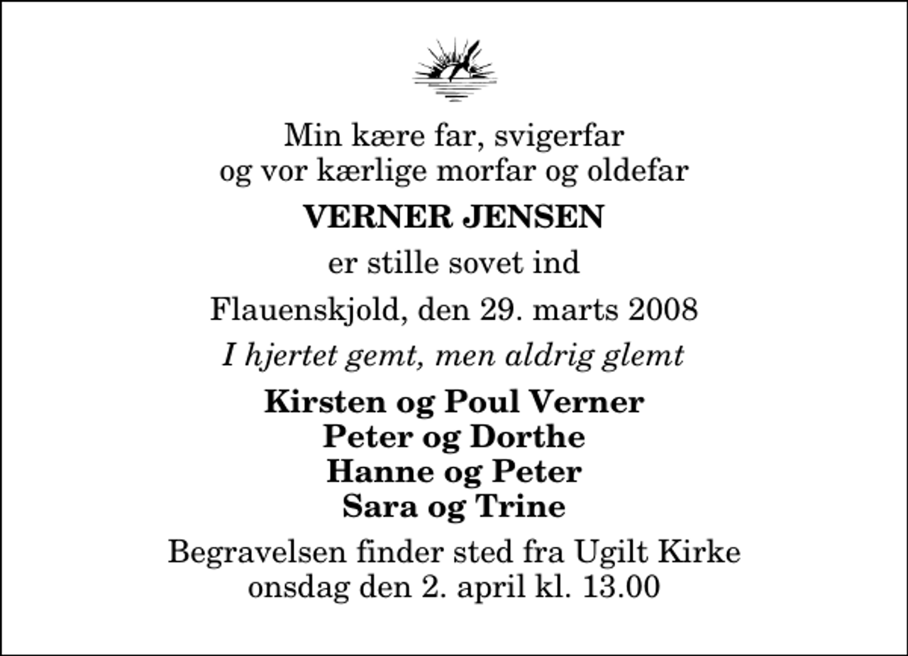 <p>Min kære far, svigerfar og vor kærlige morfar og oldefar<br />Verner Jensen<br />er stille sovet ind<br />Flauenskjold, den 29. marts 2008<br />I hjertet gemt, men aldrig glemt<br />Kirsten og Poul Verner Peter og Dorthe Hanne og Peter Sara og Trine<br />Begravelsen finder sted fra Ugilt Kirke onsdag den 2. april kl. 13.00</p>