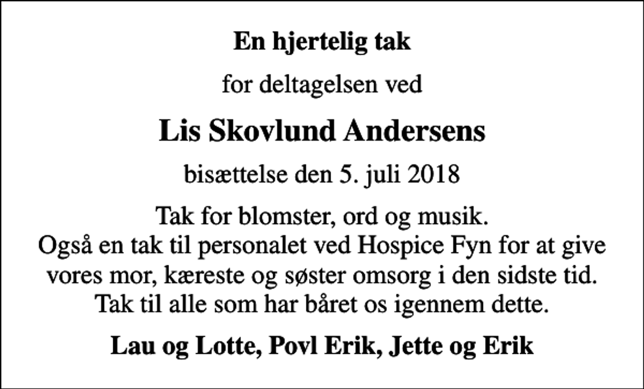 <p>En hjertelig tak<br />for deltagelsen ved<br />Lis Skovlund Andersens<br />bisættelse den 5. juli 2018<br />Tak for blomster, ord og musik. Også en tak til personalet ved Hospice Fyn for at give vores mor, kæreste og søster omsorg i den sidste tid. Tak til alle som har båret os igennem dette.<br />Lau og Lotte, Povl Erik, Jette og Erik</p>
