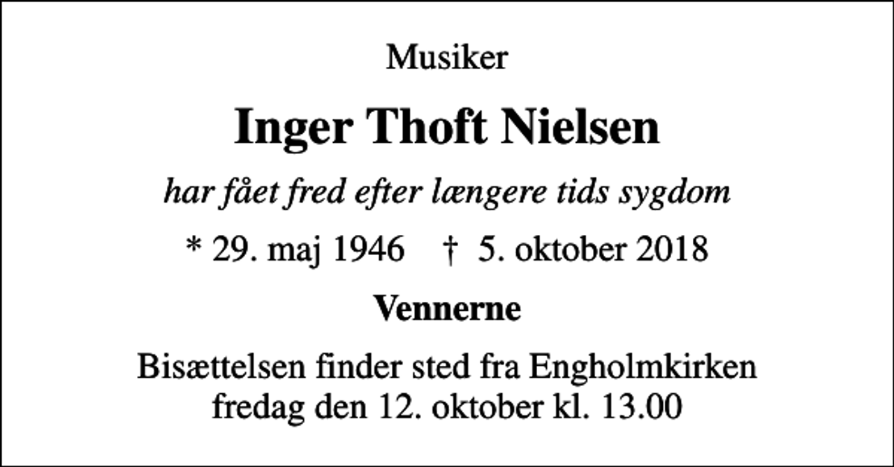 <p>Musiker<br />Inger Thoft Nielsen<br />har fået fred efter længere tids sygdom<br />* 29. maj 1946 ✝ 5. oktober 2018<br />Vennerne<br />Bisættelsen finder sted fra Engholmkirken fredag den 12. oktober kl. 13.00</p>