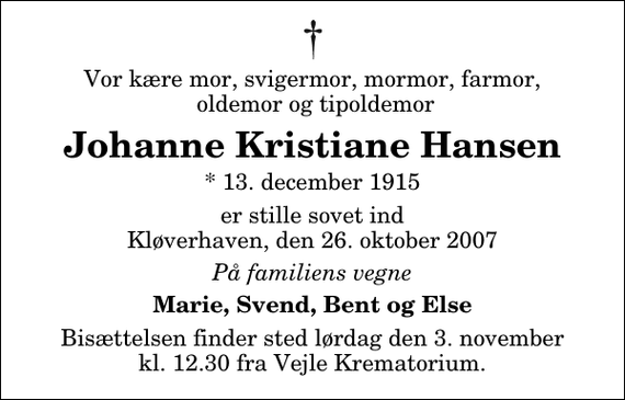 <p>Vor kære mor, svigermor, mormor, farmor, oldemor og tipoldemor<br />Johanne Kristiane Hansen<br />* 13. december 1915<br />er stille sovet ind Kløverhaven, den 26. oktober 2007<br />På familiens vegne<br />Marie, Svend, Bent og Else<br />Bisættelsen finder sted lørdag den 3. november kl. 12.30 fra Skovkapellet</p>