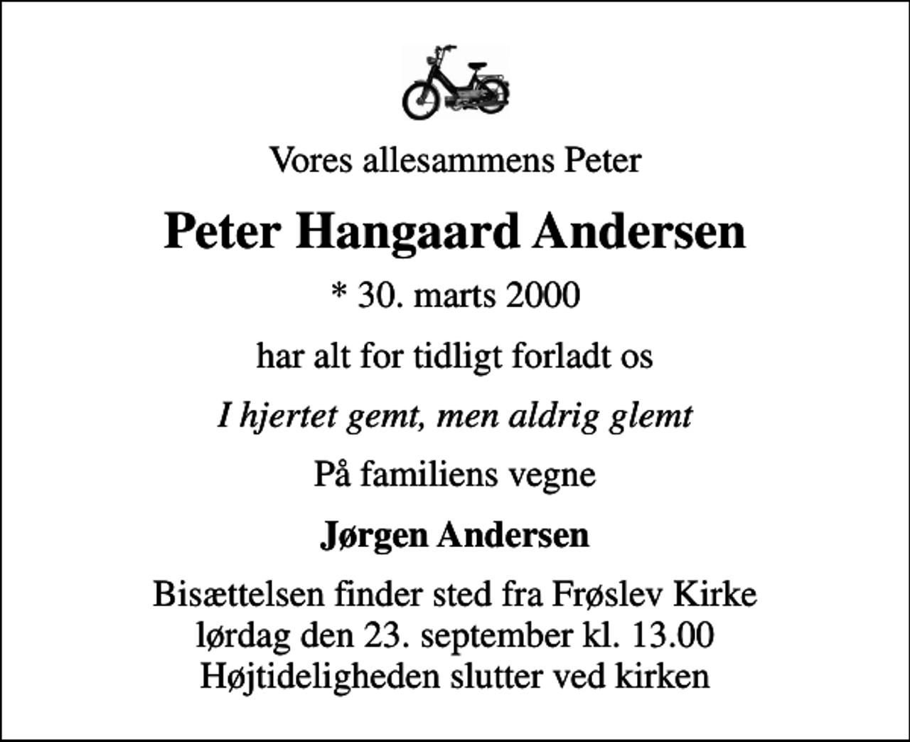 <p>Vores allesammens Peter<br />Peter Hangaard Andersen<br />* 30. marts 2000<br />har alt for tidligt forladt os<br />I hjertet gemt, men aldrig glemt<br />På familiens vegne<br />Jørgen Andersen<br />Bisættelsen finder sted fra Frøslev Kirke lørdag den 23. september kl. 13.00 Højtideligheden slutter ved kirken</p>