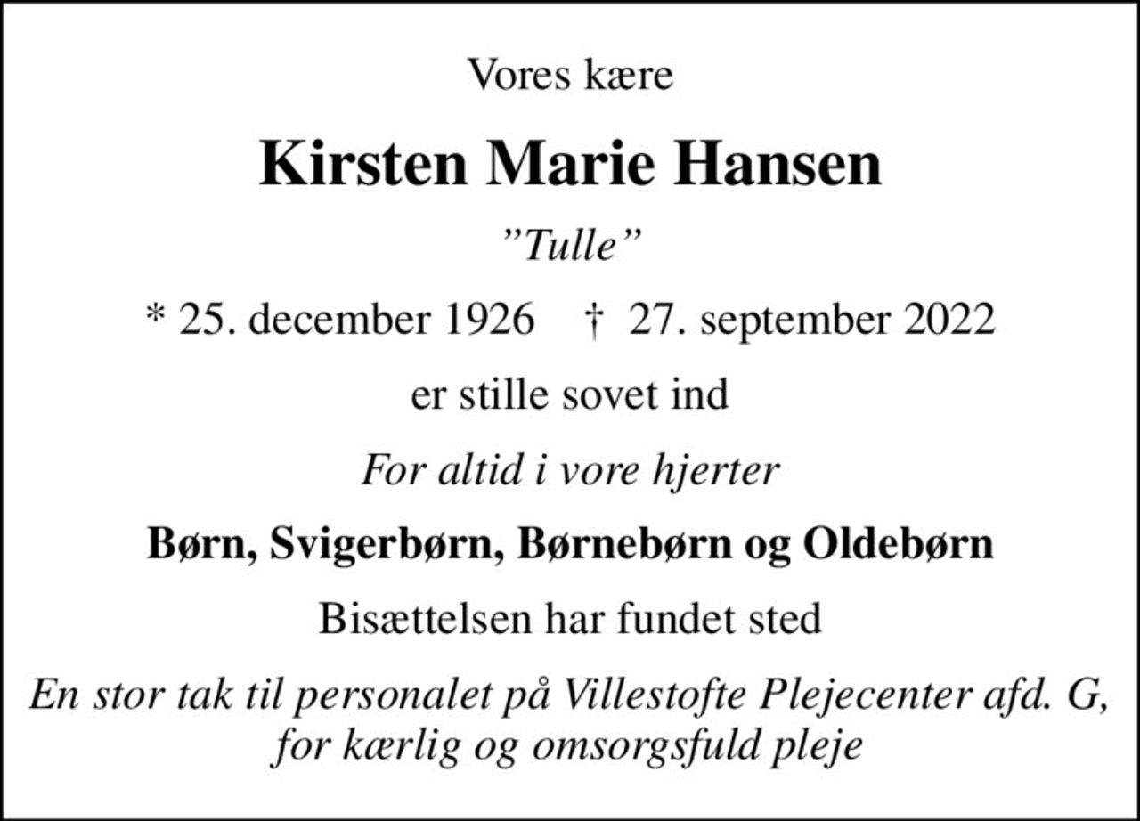 Vores kære
Kirsten Marie Hansen
Tulle
* 25. december 1926    ✝ 27. september 2022
er stille sovet ind
For altid i vore hjerter
Børn, Svigerbørn, Børnebørn og Oldebørn
Bisættelsen har fundet sted
En stor tak til personalet på Villestofte Plejecenter afd. G, for kærlig og omsorgsfuld pleje