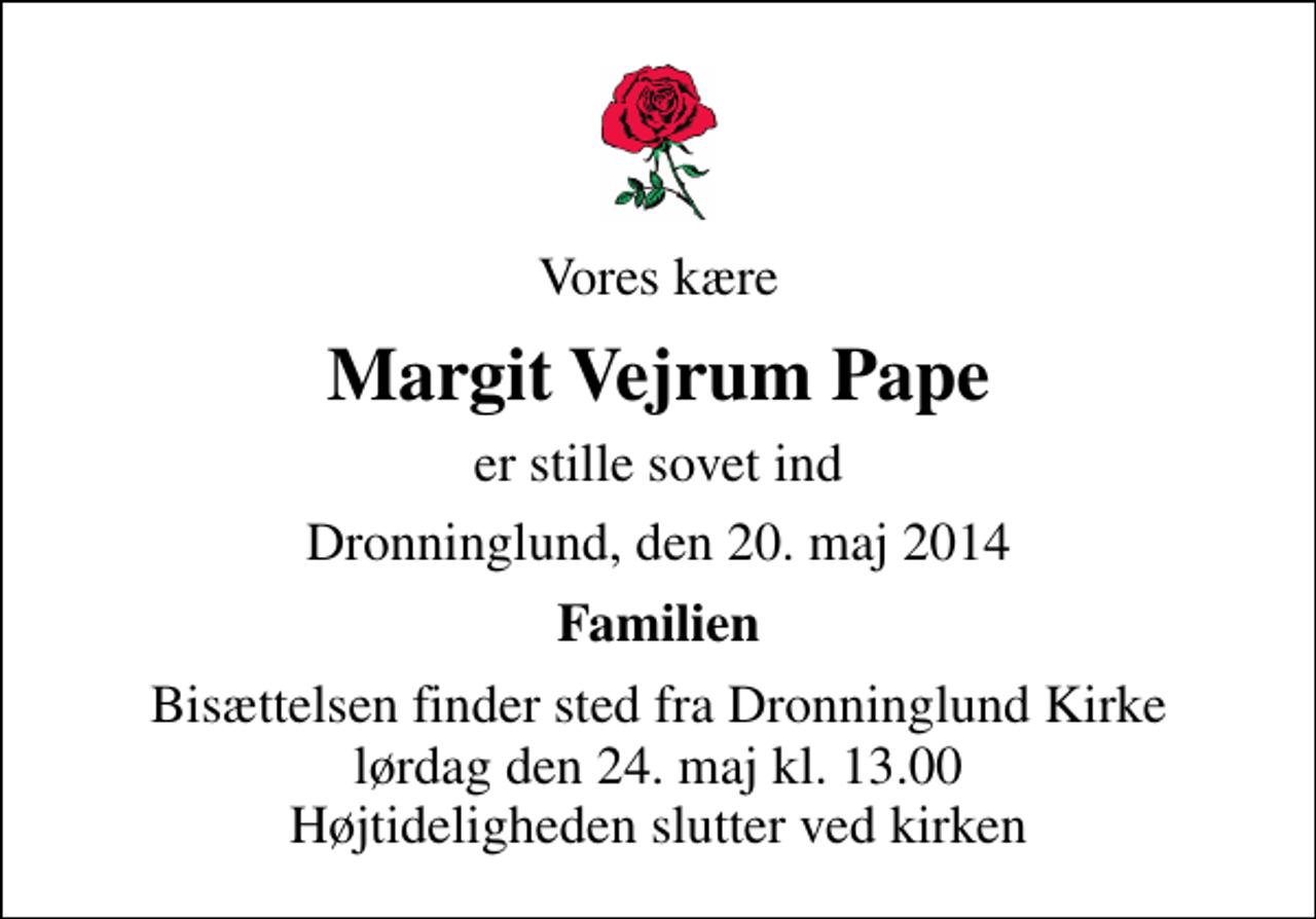 <p>Vores kære<br />Margit Vejrum Pape<br />er stille sovet ind<br />Dronninglund, den 20. maj 2014<br />Familien<br />Bisættelsen finder sted fra Dronninglund Kirke lørdag den 24. maj kl. 13.00 Højtideligheden slutter ved kirken</p>