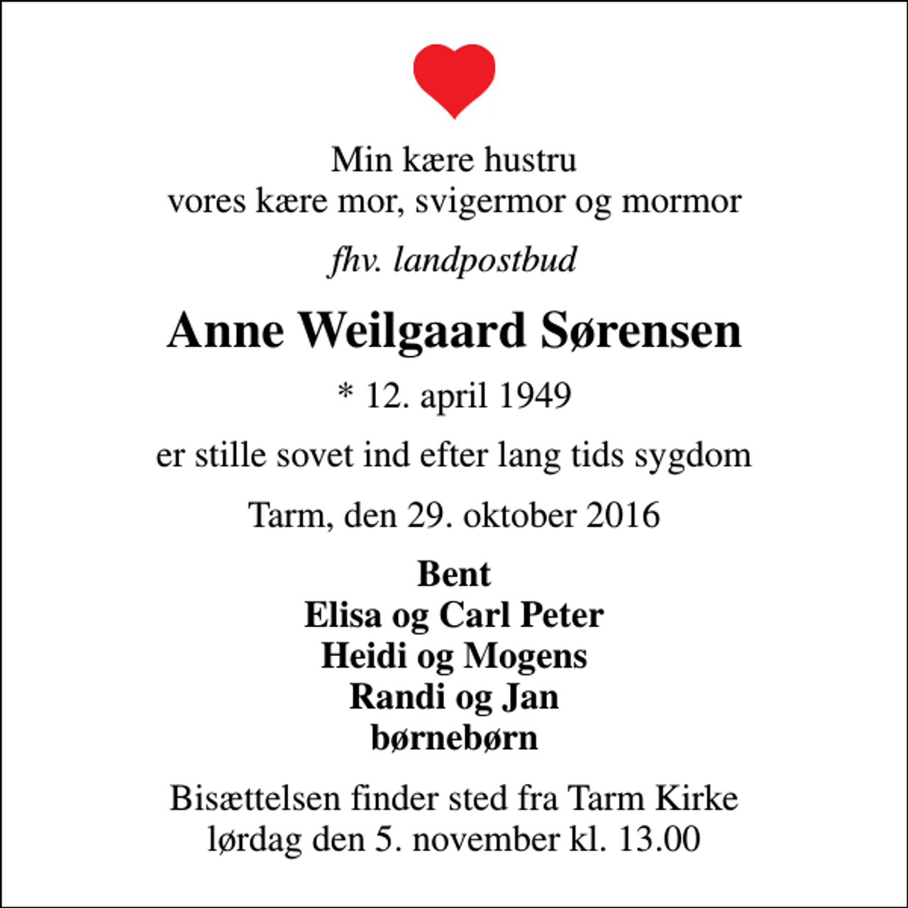 <p>Min kære hustru vores kære mor, svigermor og mormor<br />fhv. landpostbud<br />Anne Weilgaard Sørensen<br />* 12. april 1949<br />er stille sovet ind efter lang tids sygdom<br />Tarm, den 29. oktober 2016<br />Bent Elisa og Carl Peter Heidi og Mogens Randi og Jan børnebørn<br />Bisættelsen finder sted fra Tarm Kirke lørdag den 5. november kl. 13.00</p>