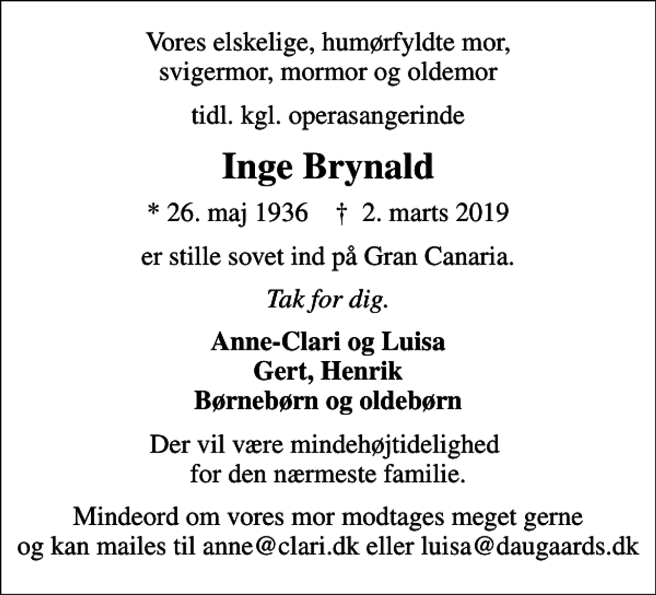 <p>Vores elskelige, humørfyldte mor, svigermor, mormor og oldemor<br />tidl. kgl. operasangerinde<br />Inge Brynald<br />* 26. maj 1936 ✝ 2. marts 2019<br />er stille sovet ind på Gran Canaria.<br />Tak for dig.<br />Anne-Clari og Luisa Gert, Henrik Børnebørn og oldebørn<br />Der vil være mindehøjtidelighed for den nærmeste familie.<br />Mindeord om vores mor modtages meget gerne og kan mailes til anne@clari.dk eller luisa@daugaards.dk</p>