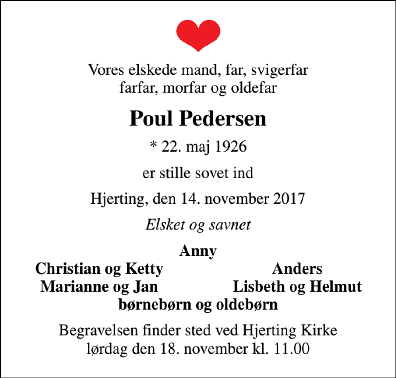 <p>Vores elskede mand, far, svigerfar farfar, morfar og oldefar<br />Poul Pedersen<br />* 22. maj 1926<br />er stille sovet ind<br />Hjerting, den 14. november 2017<br />Elsket og savnet<br />Anny<br />Christian og Ketty<br />Anders<br />Marianne og Jan<br />Lisbeth og Helmut<br />Begravelsen finder sted ved Hjerting Kirke lørdag den 18. november kl. 11.00</p>