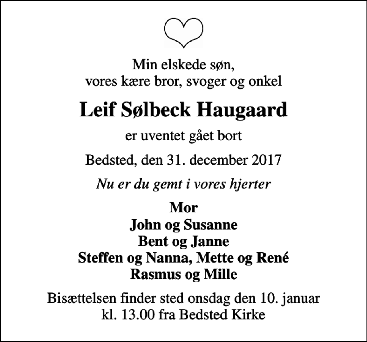 <p>Min elskede søn, vores kære bror, svoger og onkel<br />Leif Sølbeck Haugaard<br />er uventet gået bort<br />Bedsted, den 31. december 2017<br />Nu er du gemt i vores hjerter<br />Mor John og Susanne Bent og Janne Steffen og Nanna, Mette og René Rasmus og Mille<br />Bisættelsen finder sted onsdag den 10. januar kl. 13.00 fra Bedsted Kirke</p>