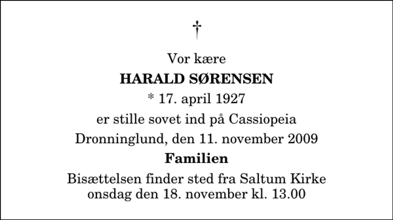 <p>Vor kære<br />Harald Sørensen<br />* 17. april 1927<br />er stille sovet ind på Cassiopeia<br />Dronninglund, den 11. november 2009<br />Familien<br />Bisættelsen finder sted fra Saltum Kirke onsdag den 18. november kl. 13.00</p>