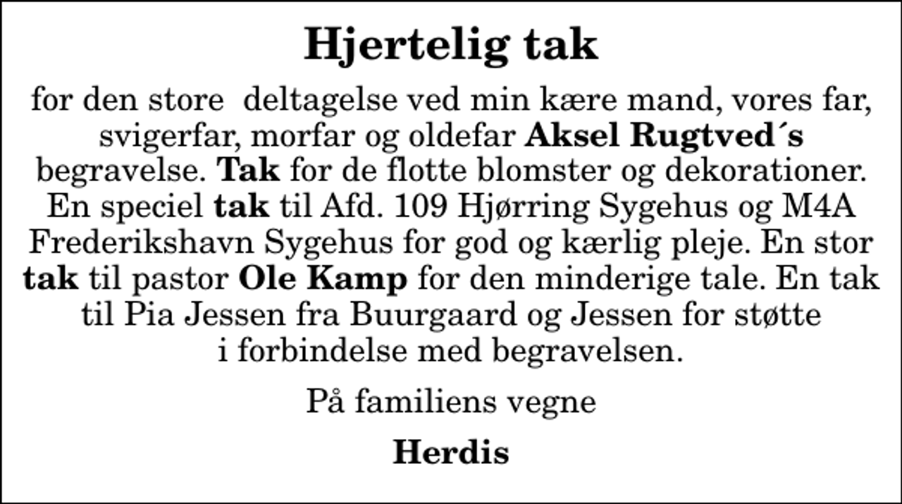 <p>Hjertelig tak<br />for den store deltagelse ved min kære mand, vores far, svigerfar, morfar og oldefar <em>Aksel Rugtved´s</em> begravelse.<em> Tak</em> for de flotte blomster og dekorationer. En speciel <em>tak</em> til Afd. 109 Hjørring Sygehus og M4A Frederikshavn Sygehus for god og kærlig pleje. En stor<em> tak</em> til pastor<em> Ole Kamp</em> for den minderige tale. En tak til Pia Jessen fra Buurgaard og Jessen for støtte i forbindelse med begravelsen.<br />På familiens vegne<br />Herdis</p>