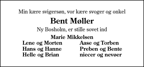 <p>Min kære svigersøn, vor kære svoger og onkel<br />Bent Møller<br />Ny Bosholm, er stille sovet ind<br />Marie Mikkelsen<br />Lene og Morten<br />Aase og Torben<br />Hans og Hanne<br />Preben og Bente<br />Helle og Brian<br />niecer og nevøer</p>