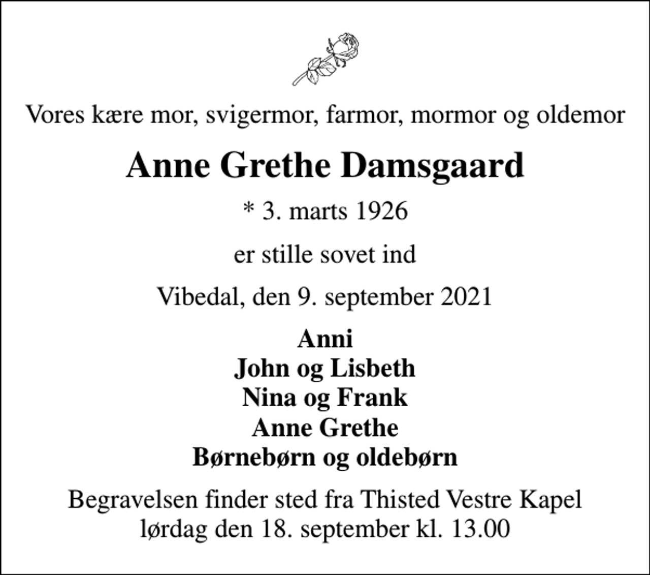 <p>Vores kære mor, svigermor, farmor, mormor og oldemor<br />Anne Grethe Damsgaard<br />* 3. marts 1926<br />er stille sovet ind<br />Vibedal, den 9. september 2021<br />Anni John og Lisbeth Nina og Frank Anne Grethe Børnebørn og oldebørn<br />Begravelsen finder sted fra Thisted Vestre Kapel lørdag den 18. september kl. 13.00</p>