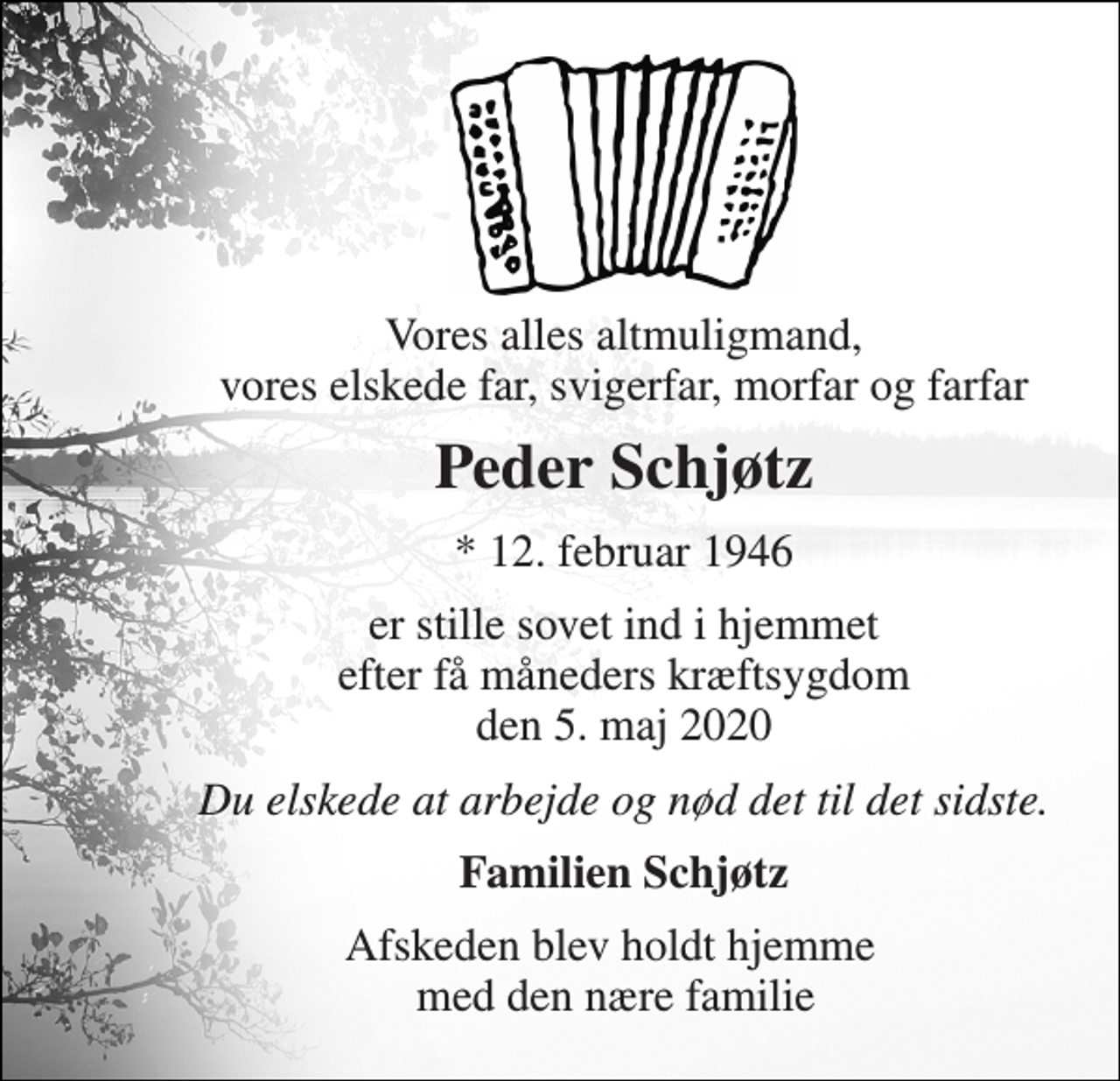<p>Vores alles altmuligmand, vores elskede far, svigerfar, morfar og farfar<br />Peder Schjøtz<br />*​ 12. februar 1946<br />er stille sovet ind i hjemmet efter få måneders kræftsygdom den 5. maj 2020<br />Du elskede at arbejde og nød det til det sidste.<br />Familien Schjøtz<br />Afskeden blev holdt hjemme med den nære familie</p>