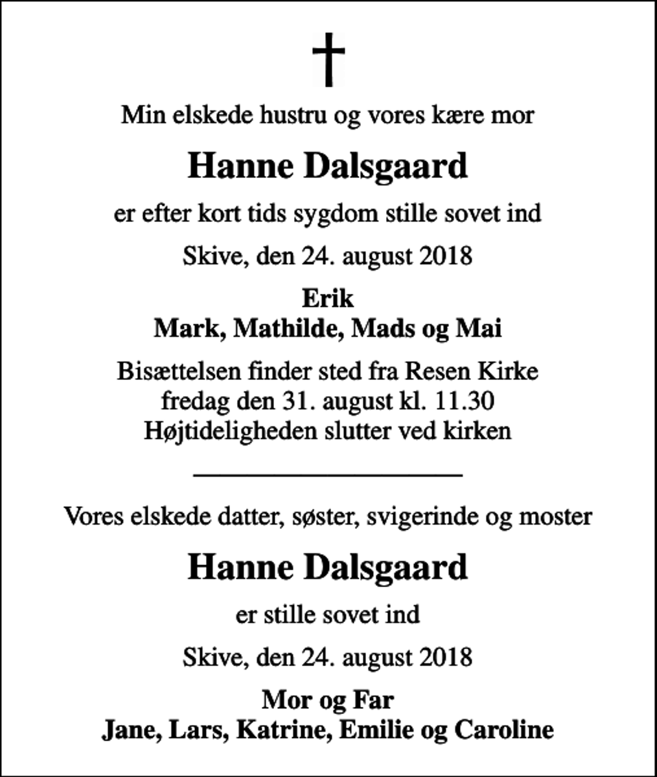 <p>Min elskede hustru og vores kære mor<br />Hanne Dalsgaard<br />er efter kort tids sygdom stille sovet ind<br />Skive, den 24. august 2018<br />Erik Mark, Mathilde, Mads og Mai<br />Bisættelsen finder sted fra Resen Kirke fredag den 31. august kl. 11.30 Højtideligheden slutter ved kirken<br />Vores elskede datter, søster, svigerinde og moster<br />Hanne Dalsgaard<br />er stille sovet ind<br />Skive, den 24. august 2018<br />Mor og Far Jane, Lars, Katrine, Emilie og Caroline</p>