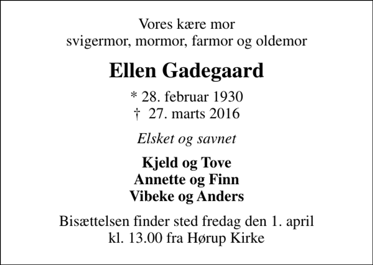<p>Vores kære mor svigermor, mormor, farmor og oldemor<br />Ellen Gadegaard<br />* 28. februar 1930<br />✝ 27. marts 2016<br />Elsket og savnet<br />Kjeld og Tove Annette og Finn Vibeke og Anders<br />Bisættelsen finder sted fredag den 1. april kl. 13.00 fra Hørup Kirke</p>
