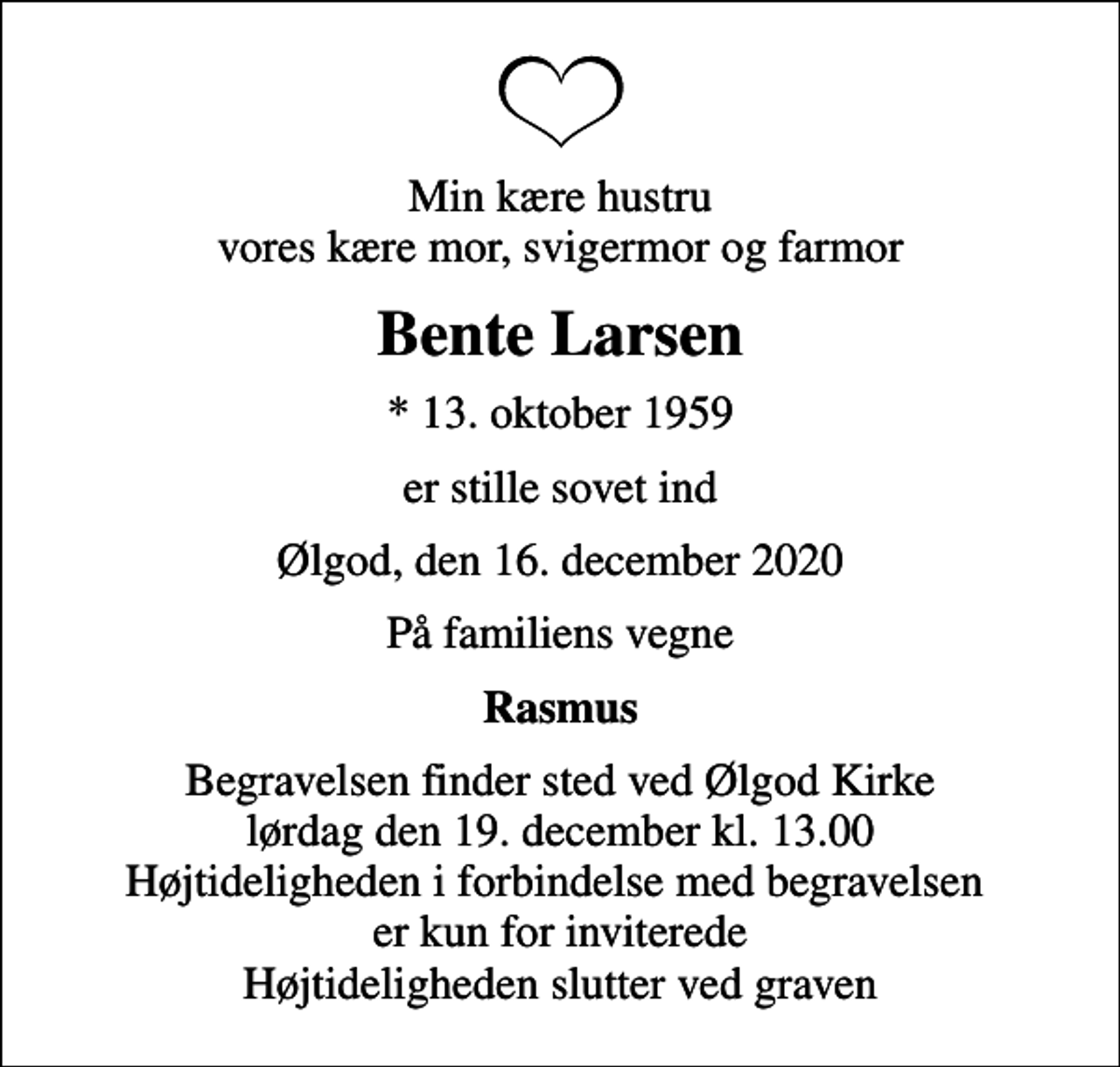 <p>Min kære hustru vores kære mor, svigermor og farmor<br />Bente Larsen<br />* 13. oktober 1959<br />er stille sovet ind<br />Ølgod, den 16. december 2020<br />På familiens vegne<br />Rasmus<br />Begravelsen finder sted ved Ølgod Kirke lørdag den 19. december kl. 13.00 Højtideligheden i forbindelse med begravelsen er kun for inviterede Højtideligheden slutter ved graven</p>