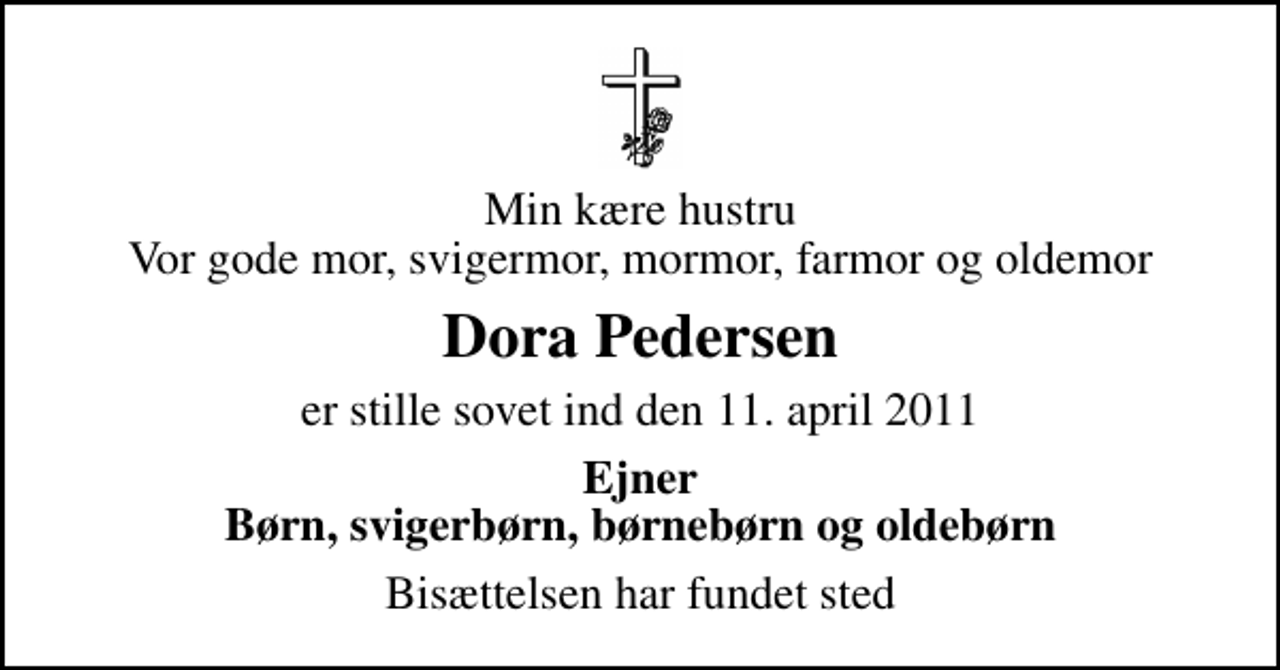 <p>Min kære hustru Vor gode mor, svigermor, mormor, farmor og oldemor<br />Dora Pedersen<br />er stille sovet ind den 11. april 2011<br />Ejner Børn, svigerbørn, børnebørn og oldebørn<br />Bisættelsen har fundet sted</p>
