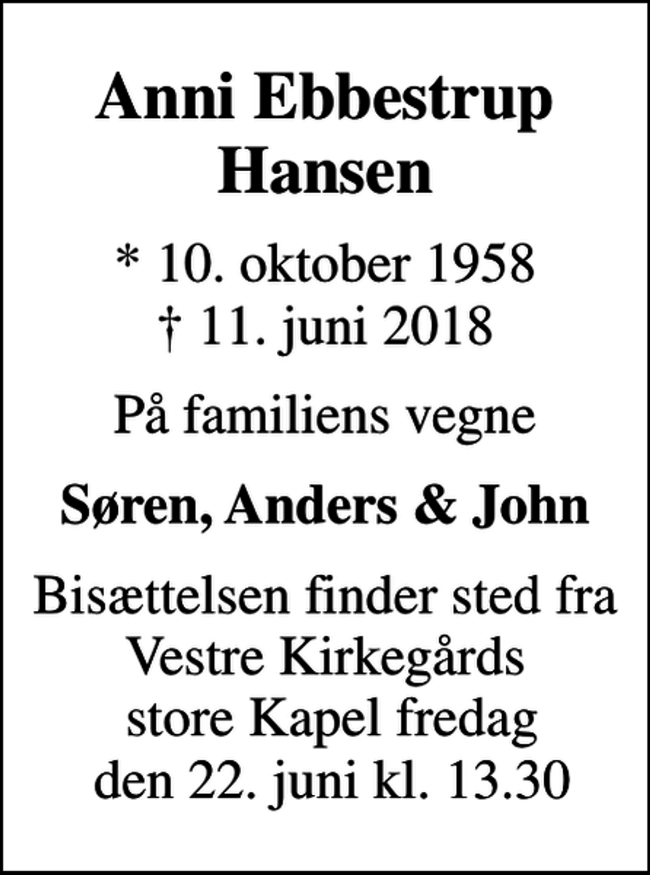 <p>Anni Ebbestrup Hansen<br />* 10. oktober 1958<br />✝ 11. juni 2018<br />På familiens vegne<br />Søren, Anders &amp; John<br />Bisættelsen finder sted fra Vestre Kirkegårds store Kapel fredag den 22. juni kl. 13.30</p>