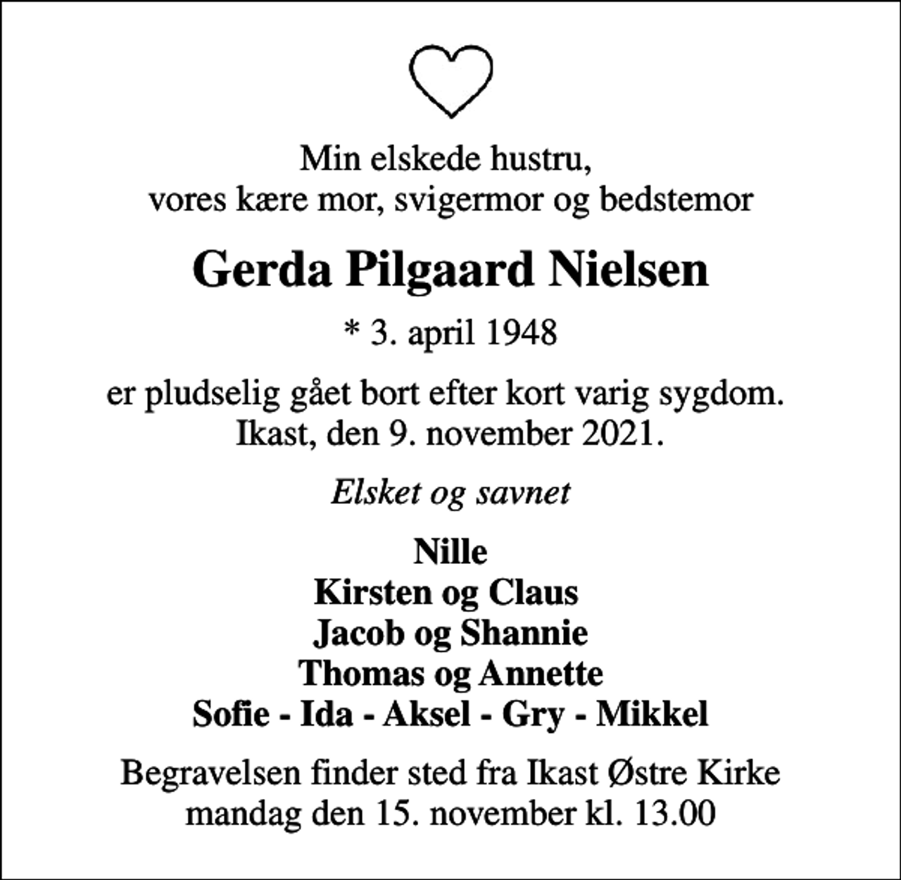 <p>Min elskede hustru, vores kære mor, svigermor og bedstemor<br />Gerda Pilgaard Nielsen<br />* 3. april 1948<br />er pludselig gået bort efter kort varig sygdom. Ikast, den 9. november 2021.<br />Elsket og savnet<br />Nille Kirsten og Claus Jacob og Shannie Thomas og Annette Sofie - Ida - Aksel - Gry - Mikkel<br />Begravelsen finder sted fra Ikast Østre Kirke mandag den 15. november kl. 13.00</p>