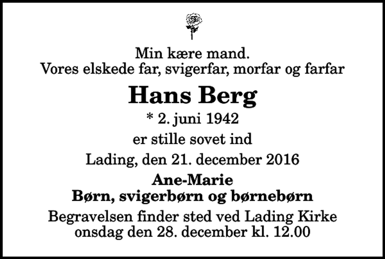 <p>Min kære mand. Vores elskede far, svigerfar, morfar og farfar<br />Hans Berg<br />* 2. juni 1942<br />er stille sovet ind<br />Lading, den 21. december 2016<br />Ane-Marie Børn, svigerbørn og børnebørn<br />Begravelsen finder sted ved Lading Kirke onsdag den 28. december kl. 12.00</p>