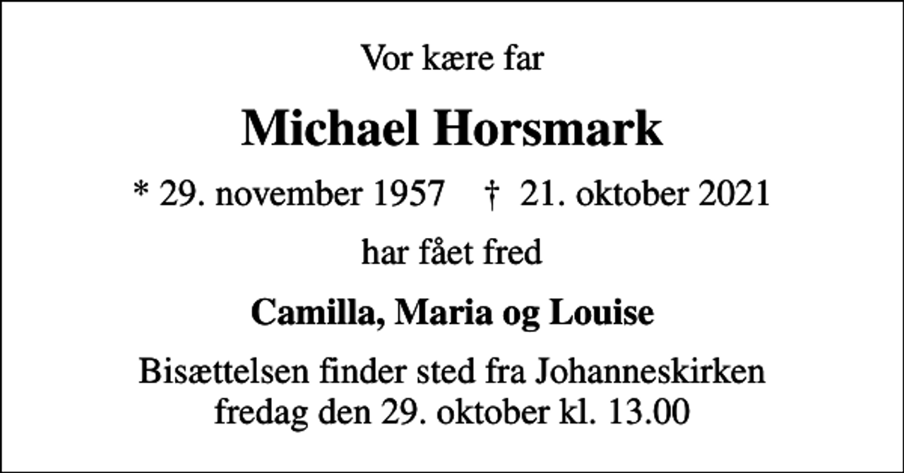 <p>Vor kære far<br />Michael Horsmark<br />* 29. november 1957 ✝ 21. oktober 2021<br />har fået fred<br />Camilla, Maria og Louise<br />Bisættelsen finder sted fra Johanneskirken fredag den 29. oktober kl. 13.00</p>