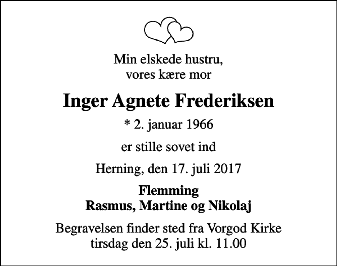 <p>Min elskede hustru, vores kære mor<br />Inger Agnete Frederiksen<br />* 2. januar 1966<br />er stille sovet ind<br />Herning, den 17. juli 2017<br />Flemming Rasmus, Martine og Nikolaj<br />Begravelsen finder sted fra Vorgod Kirke tirsdag den 25. juli kl. 11.00</p>