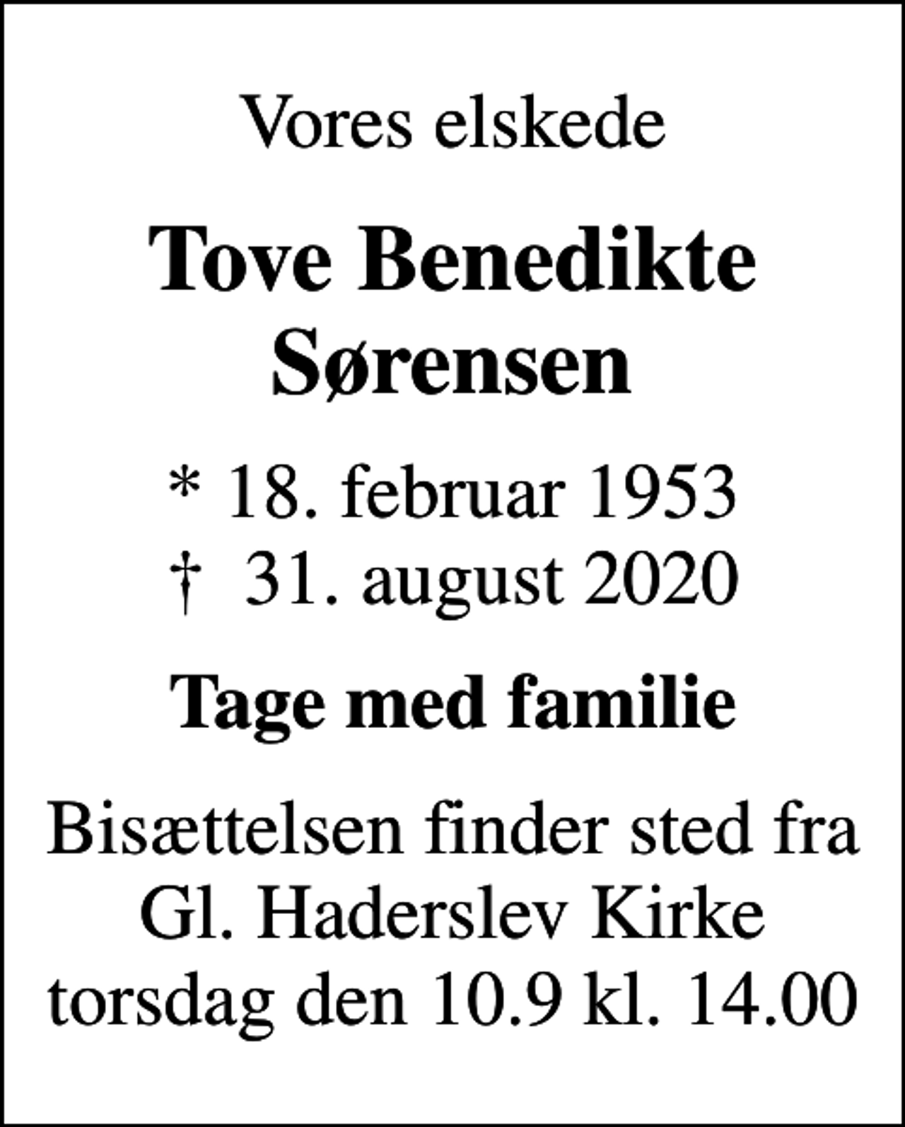 <p>Vores elskede<br />Tove Benedikte Sørensen<br />* 18. februar 1953<br />✝ 31. august 2020<br />Tage med familie<br />Bisættelsen finder sted fra Gl. Haderslev Kirke torsdag den 10.9 kl. 14.00</p>