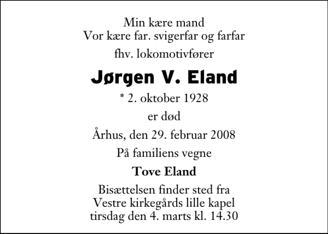<p>Min kære mand Vor kære far. svigerfar og farfar<br />fhv. lokomotivfører<br />Jørgen V. Eland<br />* 2. oktober 1928<br />er død<br />Århus, den 29. februar 2008<br />På familiens vegne<br />Tove Eland<br />Bisættelsen finder sted fra Vestre Kirkegårds lille kapel tirsdag den 4. marts kl. 14.30</p>