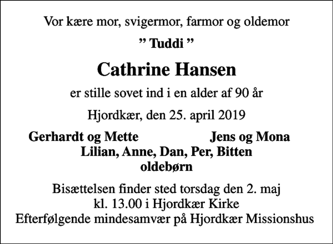 <p>Vor kære mor, svigermor, farmor og oldemor<br />Tuddi<br />Cathrine Hansen<br />er stille sovet ind i en alder af 90 år<br />Hjordkær, den 25. april 2019<br />Gerhardt og Mette<br />Jens og Mona<br />Bisættelsen finder sted torsdag den 2. maj kl. 13.00 i Hjordkær Kirke Efterfølgende mindesamvær på Hjordkær Missionshus</p>