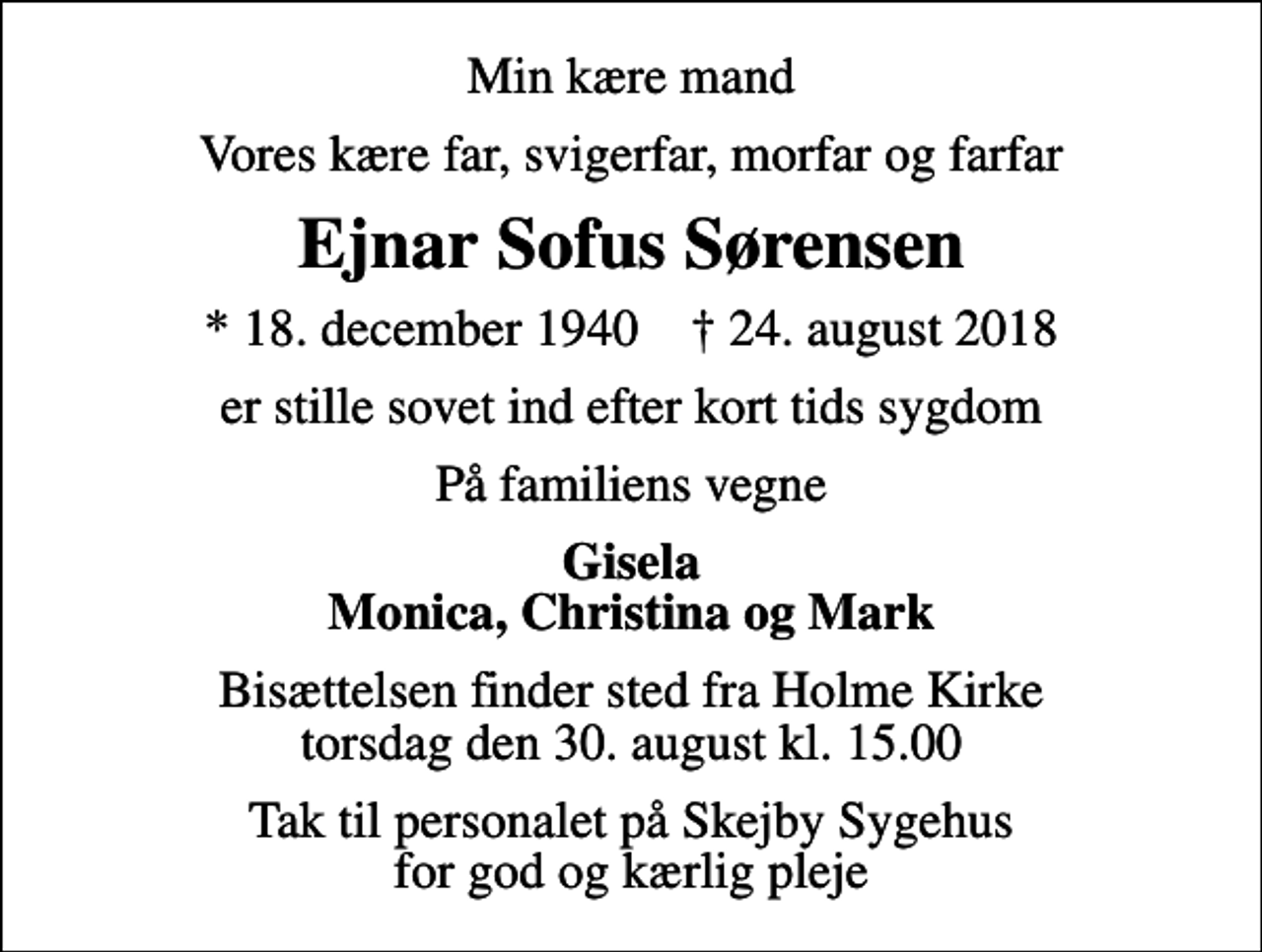 <p>Min kære mand<br />Vores kære far, svigerfar, morfar og farfar<br />Ejnar Sofus Sørensen<br />* 18. december 1940 ✝ 24. august 2018<br />er stille sovet ind efter kort tids sygdom<br />På familiens vegne<br />Gisela Monica, Christina og Mark<br />Bisættelsen finder sted fra Holme Kirke torsdag den 30. august kl. 15.00<br />Tak til personalet på Skejby Sygehus for god og kærlig pleje</p>