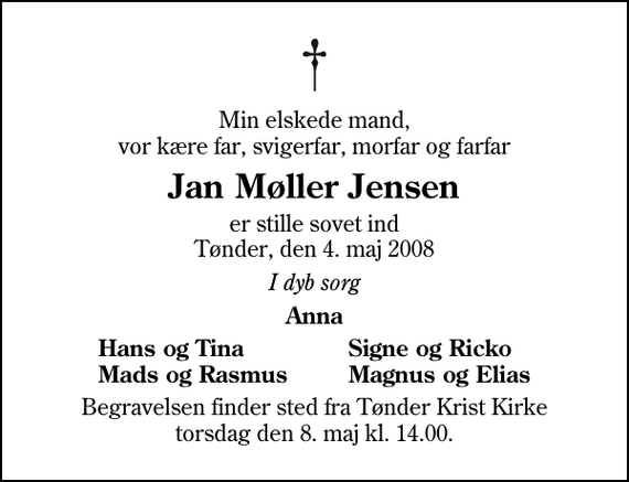 <p>Min elskede mand, vor kære far, svigerfar, morfar og farfar<br />Jan Møller Jensen<br />er stille sovet ind Tønder, den 4. maj 2008<br />I dyb sorg<br />Anna<br />Hans og Tina<br />Signe og Ricko<br />Mads og Rasmus<br />Magnus og Elias<br />Begravelsen finder sted fra Tønder Kristkirke torsdag den 8. maj kl. 14.00</p>