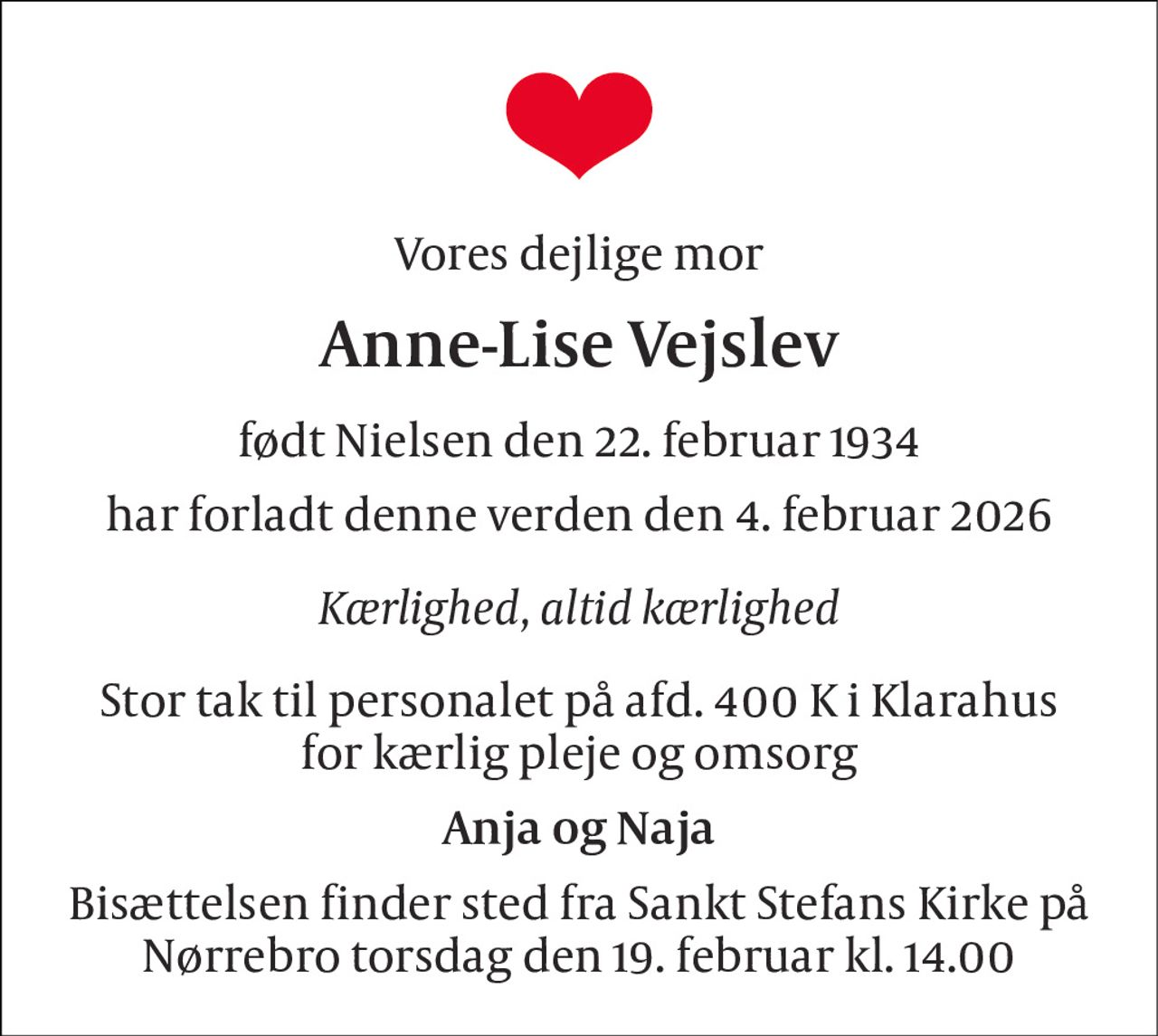 Vores dejlige mor 
Anne-Lise Vejslev 
født Nielsen den 22. februar 1934 
har forladt denne verden den 4. februar 2026 
Kærlighed, altid kærlighed 
Stor tak til personalet på afd. 400 K i Klarahus for kærlig pleje og omsorg 
Anja og Naja 
Bisættelsen finder sted fra Sankt Stefans Kirke på Nørrebro torsdag den 19. februar kl. 14.00