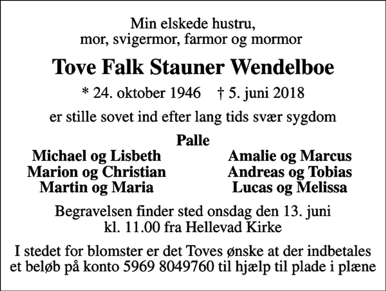 <p>Min elskede hustru, mor, svigermor, farmor og mormor<br />Tove Falk Stauner Wendelboe<br />* 24. oktober 1946 ✝ 5. juni 2018<br />er stille sovet ind efter lang tids svær sygdom<br />Palle<br />Michael og Lisbeth<br />Amalie og Marcus<br />Marion og Christian<br />Andreas og Tobias<br />Martin og Maria<br />Lucas og Melissa<br />Begravelsen finder sted onsdag den 13. juni kl. 11.00 fra Hellevad Kirke<br />I stedet for blomster er det Toves ønske at der indbetales et beløb på konto 5969 8049760 til hjælp til plade i plæne</p>