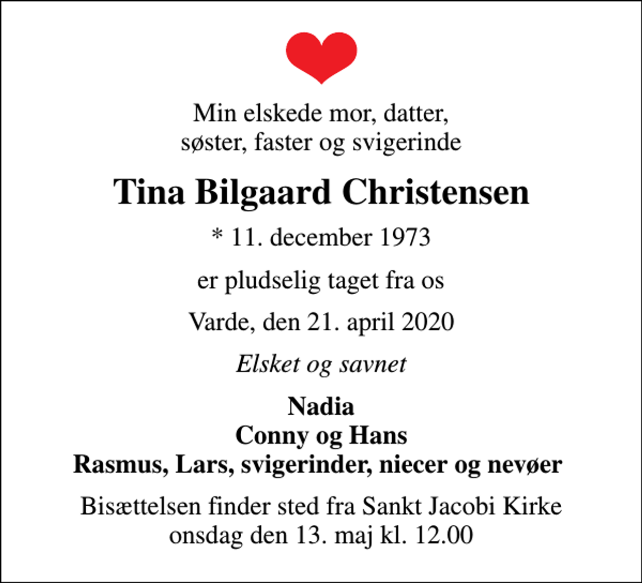 <p>Min elskede mor, datter, søster, faster og svigerinde<br />Tina Bilgaard Christensen<br />* 11. december 1973<br />er pludselig taget fra os<br />Varde, den 21. april 2020<br />Elsket og savnet<br />Nadia Conny og Hans Rasmus, Lars, svigerinder, niecer og nevøer<br />Bisættelsen finder sted fra Sankt Jacobi Kirke onsdag den 13. maj kl. 12.00</p>