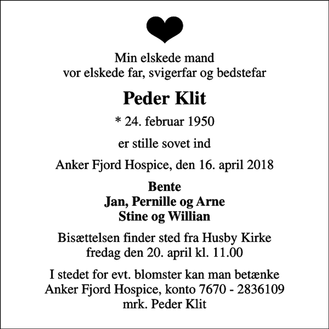 <p>Min elskede mand vor elskede far, svigerfar og bedstefar<br />Peder Klit<br />* 24. februar 1950<br />er stille sovet ind<br />Anker Fjord Hospice, den 16. april 2018<br />Bente Jan, Pernille og Arne Stine og Willian<br />Bisættelsen finder sted fra Husby Kirke fredag den 20. april kl. 11.00<br />I stedet for evt. blomster kan man betænke<br />Anker Fjord Hospice konto7670-2836109mrk. Peder Marthinus Iversen<br />Klit<br />I stedet for evt. blomster kan man betænke Anker Fjord Hospice, konto 7670 - 2836109 mrk. Peder Klit</p>